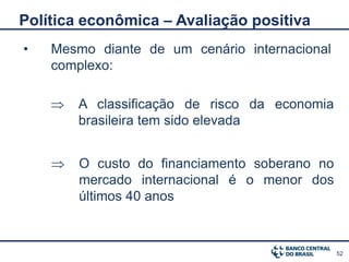 Política econômica – Avaliação positiva
•   Mesmo diante de um cenário internacional
    complexo:

       A classificação de risco da economia
        brasileira tem sido elevada


       O custo do financiamento soberano no
        mercado internacional é o menor dos
        últimos 40 anos



                                               52
 
