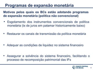 Programas de expansão monetária
Motivos pelos quais os BCs estão adotando programas
de expansão monetária (política não convencional)
• Esgotamento dos instrumentos convencionais de política
  monetária (tx de juros em patamar historicamente baixo)

• Restaurar os canais de transmissão da política monetária


• Adequar as condições de liquidez no sistema financeiro

• Assegurar a solvência do sistema financeiro, facilitando o
  processo de recomposição patrimonial das IFs

                                                               9
 