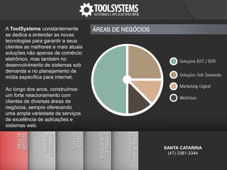 A ToolSystems constantemente
se dedica a entender as novas
tecnologias para garantir a seus
clientes as melhores e mais atuais
soluções não apenas de comércio
eletrônico, mas também no
desenvolvimento de sistemas sob
demanda e no planejamento de
mídia específica para internet.
Ao longo dos anos, construímos
um forte relacionamento com
clientes de diversas áreas de
negócios, sempre oferecendo
uma ampla variedade de serviços
de excelência de aplicações e
sistemas web.
ÁREAS DE NEGÓCIOS
SANTA CATARINA
(47) 3381-3344
 