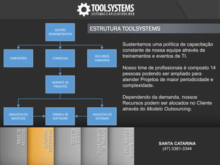 Sustentamos uma política de capacitação
constante de nossa equipe através de
treinamentos e eventos de TI.
Nosso time de profissionais é composto 14
pessoas podendo ser ampliado para
atender Projetos de maior periodicidade e
complexidade.
Dependendo da demanda, nossos
Recursos podem ser alocados no Cliente
através do Modelo Outsourcing.
ESTRUTURA TOOLSYSTEMSGESTÃO
ADMINISTRATIVA
COMERCIALFINANCEIRO
RECURSOS
HUMANOS
GERENTE DE
PROJETOS
ANALISTAS DE
NEGÓCIOS
ANALISTAS DE
SISTEMAS
FÁBRICA DE
SOFTWARE
SANTA CATARINA
(47) 3381-3344
 