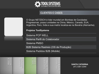 CLIENTES E CASES
O Grupo NETZSCH é líder mundial em Bombas de Cavidades
Progressivas, possui unidades na China, México, Canadá, EUA,
Argentina, Perú, Índia e sua matriz localiza-se na Bavária (Alemanha).
Projetos ToolSystems
Sistema PCP WELL
Sistema Perfil do Colaborador
Sistema PMSO
B2B Sistema Rastreio (OS de Produção)
Sistema Pedidos B2B (Mobile)
SANTA CATARINA
(47) 3381-3344
 