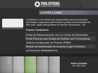 CLIENTES E CASES
A Intelbras é uma indústria de equipamentos para comunicação,
informação e segurança patrimonial de grande porte localizada em
São José, região metropolitana da Grande Florianópolis – SC.
Projetos ToolSystems
Portal de Relacionamento com os Canais de Distribuição
Portal Extranet para Gestão de Pedidos com Fornecedores
Sistema Configurador do Produto (PABX)
Módulo de Autenticação de Usuários (Login Unificado)
e-Commerce Multiplataforma
SANTA CATARINA
(47) 3381-3344
 
