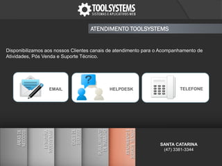Disponibilizamos aos nossos Clientes canais de atendimento para o Acompanhamento de
Atividades, Pós Venda e Suporte Técnico.
ATENDIMENTO TOOLSYSTEMS
EMAIL TELEFONEHELPDESK
SANTA CATARINA
(47) 3381-3344
 