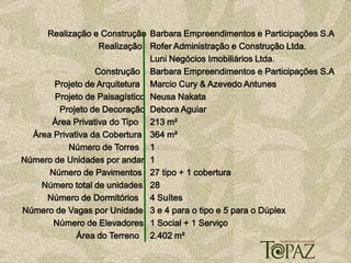 Realização e Construção Barbara Empreendimentos e Participações S.A
                   Realização Rofer Administração e Construção Ltda.
                               Luni Negócios Imobiliários Ltda.
                  Construção Barbara Empreendimentos e Participações S.A
       Projeto de Arquitetura Marcio Cury & Azevedo Antunes
       Projeto de Paisagístico Neusa Nakata
        Projeto de Decoração Debora Aguiar
      Área Privativa do Tipo 213 m²
  Área Privativa da Cobertura 364 m²
           Número de Torres 1
Número de Unidades por andar 1
      Número de Pavimentos 27 tipo + 1 cobertura
    Número total de unidades 28
     Número de Dormitórios 4 Suítes
Número de Vagas por Unidade 3 e 4 para o tipo e 5 para o Dúplex
       Número de Elevadores 1 Social + 1 Serviço
             Área do Terreno 2.402 m²
 