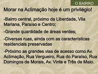 O BAIRRO
Morar na Aclimação hoje é um privilégio!
-Bairro central, próximo da Liberdade, Vila
Mariana, Paraíso e Centro;
-Grande quantidade de áreas verdes;
-Diversas ruas, ainda com as características
residenciais preservadas
-Próximo as grandes vias de acesso como Av.
Aclimação, Rua Vergueiro, Rua do Paraíso, Rua
Domingos de Morais, Av. Vinte e Três de Maio.
 