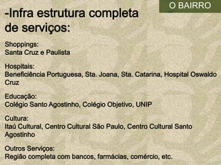 O BAIRRO
-Infra estrutura completa
de serviços:
Shoppings:
Santa Cruz e Paulista

Hospitais:
Beneficiência Portuguesa, Sta. Joana, Sta. Catarina, Hospital Oswaldo
Cruz

Educação:
Colégio Santo Agostinho, Colégio Objetivo, UNIP

Cultura:
Itaú Cultural, Centro Cultural São Paulo, Centro Cultural Santo
Agostinho

Outros Serviços:
Região completa com bancos, farmácias, comércio, etc.
 