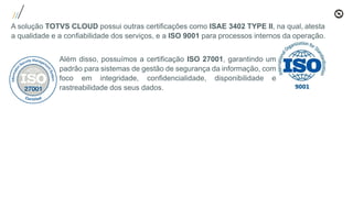A solução TOTVS CLOUD possui outras certificações como ISAE 3402 TYPE II, na qual, atesta
a qualidade e a confiabilidade dos serviços, e a ISO 9001 para processos internos da operação.
Além disso, possuímos a certificação ISO 27001, garantindo um
padrão para sistemas de gestão de segurança da informação, com
foco em integridade, confidencialidade, disponibilidade e
rastreabilidade dos seus dados.
 