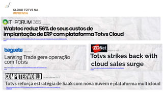 CLOUD TOTVS NA
IMPRENSA
https://www.baguete.com.br/noticias/20/02/2018/lansing-trade-gere-operacao-com-
totvs
https://www.zdnet.com/article/totvs-strikes-back-with-cloud-sales-
surge/
https://www.itforum365.com.br/voce-informa/wabtec-reduz-56-de-seus-custos-de-implantacao-de-erp-com-plataforma-totvs-
cloud/
http://computerworld.com.br/2017/07/06/totvs-reforca-estrategia-de-saas-com-nova-nuvem-e-plataforma-
multicloud/
 