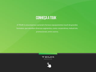 A TOUK é uma empresa nacional e fornece equipamentos touch de grandes
formatos, que atendem diversos segmentos, como: corporativos, industriais,
promocionais, entre outros.
www.touk.com.br
 