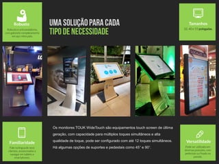 VersatilidadeFamiliaridade
Fale na língua de seus
clientes, acostumados a
navegar em tablets e
smartphones.
Robusto
Robusto e antivandalismo,
com gabinete completamente
em aço reforçado.
Tamanhos
32, 40 e 55 polegadas.
Os monitores TOUK WideTouch são equipamentos touch screen de última
geração, com capacidade para múltiplos toques simultâneos e alta
qualidade de toque, pode ser configurado com até 12 toques simultâneos.
Há algumas opções de suportes e pedestais como 45° e 90°. Pode ser utilizado em
diversas posições, com
pedestais ou fixado na
parede.
 