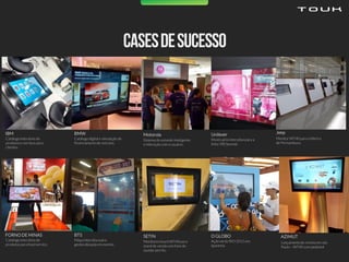 Catálogointerativo de
produtos e serviços para
clientes.
IBM
Catálogodigital e simulação de
financiamentode veículos.
BMW
Sistema de estande inteligente
e interaçãocom o usuário.
Motorola
Mostruário interativopara a
linha TRESemmé.
Unilever
Monitor WT40 para a fábrica
de Pernambuco.
Jeep
Catálogointerativo de
produtos para food service.
FORNODE MINAS
Mapa interativopara
geolocalização em evento.
BTS
Monitores touchWT40 para
stand de venda com fone de
ouvido sem fio.
SETIN
Ação verão RIO 2015 em
Ipanema.
O GLOBO
Lançamentode revista em são
Paulo – WT40 com pedestal
AZIMUT
 