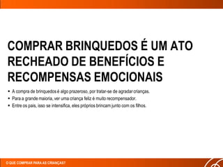 COMPRAR BRINQUEDOS É UM ATO
RECHEADO DE BENEFÍCIOS E
RECOMPENSAS EMOCIONAIS
 A compra de brinquedos é algo prazeroso, por tratar-se de agradar crianças.
 Para a grande maioria, ver uma criança feliz é muito recompensador.
 Entre os pais, isso se intensifica, eles próprios brincam junto com os filhos.




O QUE COMPRAR PARA AS CRIANÇAS?
 