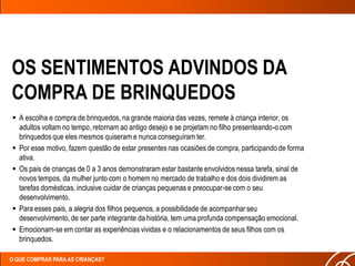 OS SENTIMENTOS ADVINDOS DA
COMPRA DE BRINQUEDOS
 A escolha e compra de brinquedos, na grande maioria das vezes, remete à criança interior, os
  adultos voltam no tempo, retornam ao antigo desejo e se projetam no filho presenteando-o com
  brinquedos que eles mesmos quiseram e nunca conseguiram ter.
 Por esse motivo, fazem questão de estar presentes nas ocasiões de compra, participando de forma
  ativa.
 Os pais de crianças de 0 a 3 anos demonstraram estar bastante envolvidos nessa tarefa, sinal de
  novos tempos, da mulher junto com o homem no mercado de trabalho e dos dois dividirem as
  tarefas domésticas, inclusive cuidar de crianças pequenas e preocupar-se com o seu
  desenvolvimento.
 Para esses pais, a alegria dos filhos pequenos, a possibilidade de acompanhar seu
  desenvolvimento, de ser parte integrante da história, tem uma profunda compensação emocional.
 Emocionam-se em contar as experiências vividas e o relacionamentos de seus filhos com os
  brinquedos.

O QUE COMPRAR PARA AS CRIANÇAS?
 