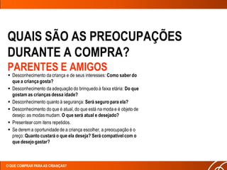 QUAIS SÃO AS PREOCUPAÇÕES
DURANTE A COMPRA?
PARENTES E AMIGOS
 Desconhecimento da criança e de seus interesses: Como saber do
  que a criança gosta?
 Desconhecimento da adequação do brinquedo à faixa etária: Do que
  gostam as crianças dessa idade?
 Desconhecimento quanto à segurança: Será seguro para ela?
 Desconhecimento do que é atual, do que está na moda e é objeto de
  desejo: as modas mudam. O que será atual e desejado?
 Presentear com itens repetidos.
 Se derem a oportunidade de a criança escolher, a preocupação é o
  preço: Quanto custará o que ela deseja? Será compatível com o
  que desejo gastar?



O QUE COMPRAR PARA AS CRIANÇAS?
 
