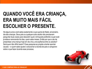 QUANDO VOCÊ ERA CRIANÇA,
ERA MUITO MAIS FÁCIL
ESCOLHER O PRESENTE.
Há alguns anos você sabia exatamente o que queria de Natal, aniversário,
dia das crianças. Seus pais ou qualquer outro adulto não precisavam
perguntar duas vezes para descobrir qual o brinquedo preferido e qual você
já estava namorando há dias, quem sabe meses. Então por que o ato de
presentear uma criança hoje em dia virou uma epifania entre os adultos?
Será que é tão difícil assim? Essa pesquisa se propõe a tentar apontar
causas – e quem sabe ajudar a solucionar a dúvida de pais e caregivers
sobre o que fazer durante esse processo.




O QUE COMPRAR PARA AS CRIANÇAS?
 