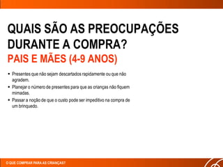 QUAIS SÃO AS PREOCUPAÇÕES
DURANTE A COMPRA?
PAIS E MÃES (4-9 ANOS)
 Presentes que não sejam descartados rapidamente ou que não
  agradem.
 Planejar o número de presentes para que as crianças não fiquem
  mimadas.
 Passar a noção de que o custo pode ser impeditivo na compra de
  um brinquedo.




O QUE COMPRAR PARA AS CRIANÇAS?
 