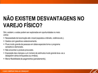 NÃO EXISTEM DESVANTAGENS NO
VAREJO FÍSICO?
Sim, existem, e estas podem ser exploradas em oportunidades no meio
online:
 Necessidade de locomoção até o local (expostos a trânsito, violência etc.).
 Gastos com gasolina e estacionamento.
 Fluxo muito grande de pessoas em datas especiais torna o programa
  cansativo e demorado.
 Não encontrar o produto procurado.
 Exposição das crianças a um número de estímulos muito grande leva- as a
  desejarem vários brinquedos (ou irmãos).
 Menor flexibilidade de pagamentos (parcelamento).




O QUE COMPRAR PARA AS CRIANÇAS?
 