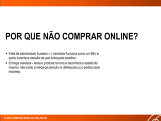 POR QUE NÃO COMPRAR ONLINE?
 Falta de atendimento humano – o vendedor funciona como um filtro e
  apoio durante a decisão de qual brinquedo escolher.
 Entrega imediata – retira o produto na hora e reconhece o estado do
  mesmo; não existe o medo do produto vir defeituoso ou o pedido estar
  incorreto.




O QUE COMPRAR PARA AS CRIANÇAS?
 