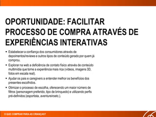 OPORTUNIDADE: FACILITAR
PROCESSO DE COMPRA ATRAVÉS DE
EXPERIÊNCIAS INTERATIVAS
 Estabelecer a confiança dos consumidores através de
  depoimentos/reviews e outros tipos de conteúdo gerado por quem já
  comprou.
 Explorar na web a deficiência de contato físico através de conteúdo
  multimídia que torne a experiência mais rica (vídeos, imagens 3D,
  fotos em escala real).
 Ajudar os pais e caregivers a entender melhor os benefícios dos
  presentes escolhidos.
 Otimizar o processo de escolha, oferecendo um maior número de
  filtros (personagem preferido, tipo de brinquedo) e utilizando perfis
  pré-definidos (esportista, aventureiroetc.).




O QUE COMPRAR PARA AS CRIANÇAS?
 