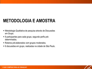 METODOLOGIA E AMOSTRA

 Metodologia Qualitativa de pesquisa através de Discussões
  em Grupo.
 8 participantes para cada grupo, segundo perfis pré-
  determinados.
 Roteiros pré-elaborados com grupos moderados.
 6 discussões em grupo, realizadas na cidade de São Paulo.




O QUE COMPRAR PARA AS CRIANÇAS?
 