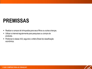 PREMISSAS
 Realizar a compra de brinquedos para seus filhos ou outras crianças.
 Utilizar a internet regularmente para pesquisas ou compra de
  produtos.
 Pertencer à classe A-B, segundo o critério Brasil de classificação
  econômica.




O QUE COMPRAR PARA AS CRIANÇAS?
 