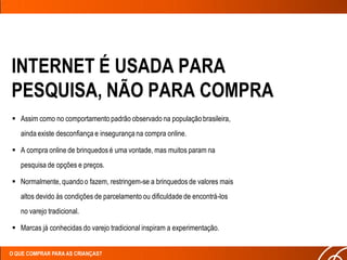 INTERNET É USADA PARA
PESQUISA, NÃO PARA COMPRA
 Assim como no comportamento padrão observado na população brasileira,
   ainda existe desconfiança e insegurança na compra online.

 A compra online de brinquedos é uma vontade, mas muitos param na
   pesquisa de opções e preços.

 Normalmente, quando o fazem, restringem-se a brinquedos de valores mais
   altos devido às condições de parcelamento ou dificuldade de encontrá-los
   no varejo tradicional.

 Marcas já conhecidas do varejo tradicional inspiram a experimentação.


O QUE COMPRAR PARA AS CRIANÇAS?
 