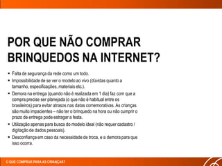 POR QUE NÃO COMPRAR
BRINQUEDOS NA INTERNET?
 Falta de segurança da rede como um todo.
 Impossibilidade de se ver o modelo ao vivo (dúvidas quanto a
  tamanho, especificações, materiais etc.).
 Demora na entrega (quando não é realizada em 1 dia) faz com que a
  compra precise ser planejada (o que não é habitual entre os
  brasileiros) para evitar atrasos nas datas comemorativas. As crianças
  são muito impacientes – não ter o brinquedo na hora ou não cumprir o
  prazo de entrega pode estragar a festa.
 Utilização apenas para busca do modelo ideal (não requer cadastro /
  digitação de dados pessoais).
 Desconfiança em caso da necessidade de troca, e a demora para que
  isso ocorra.


O QUE COMPRAR PARA AS CRIANÇAS?
 