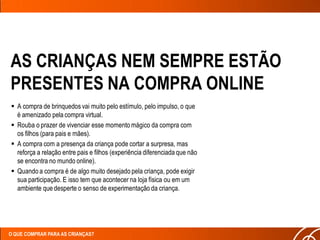AS CRIANÇAS NEM SEMPRE ESTÃO
PRESENTES NA COMPRA ONLINE
 A compra de brinquedos vai muito pelo estímulo, pelo impulso, o que
  é amenizado pela compra virtual.
 Rouba o prazer de vivenciar esse momento mágico da compra com
  os filhos (para pais e mães).
 A compra com a presença da criança pode cortar a surpresa, mas
  reforça a relação entre pais e filhos (experiência diferenciada que não
  se encontra no mundo online).
 Quando a compra é de algo muito desejado pela criança, pode exigir
  sua participação. E isso tem que acontecer na loja física ou em um
  ambiente que desperte o senso de experimentação da criança.




O QUE COMPRAR PARA AS CRIANÇAS?
 