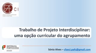 Trabalho de Projeto Interdisciplinar:
uma opção curricular do agrupamento
Sónia Alves ̶ cfaeci.pafc@gmail.com
 