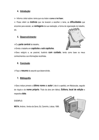 4. Introdução:
Informo o leitor sobre o tema que vou tratar e como o irei fazer;
Posso referir os motivos que me levaram a escolher o tema, as dificuldades que
encontrei para estudar, as vantagens da sua realização, a forma de organização do trabalho,
etc.
5. Desenvolvimento:
É a parte central do trabalho;
Divido o trabalho em capítulos e sub capítulos;
Devo redigi-lo e, se possível, ilustrá-lo com cuidado, tendo como base os meus
conhecimentos e as informações recolhidas.
6. Conclusão
Faço o resumo do assunto que desenvolvido.
7. Bibliografia
Devo indicar primeiro o último nome do autor ( isto é o apelido), em Maiúsculas, seguido
de vírgula e do nome próprio. Título da obra (em itálico), Editora, local de edição e
respectiva data.
EXEMPLO:
MOTA, António, Ventos da Serra, Ed, Caminho, Lisboa, 1989.
 