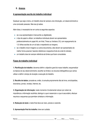 8. Anexos
A apresentação escrita do trabalho individual
Qualquer que seja o tema, um trabalho deve ter sempre uma introdução, um desenvolvimento e
uma conclusão pessoais. Mas isso já sabes.
Além disso, é necessário ter em conta os seguintes aspectos:
se a sua apresentação é manuscrita ou digitalizada;
o tipo de papel a utilizar: os trabalhos individuais devem ser apresentados
preferencialmente em papel A4, em Arial, Times ou Verdana (10); com espaçamento de
1,5; folhas escritas de um só lado e respeitando as margens;
se o trabalho incluir imagens ou outros documentos, eles devem ser apresentados da
melhor forma possível, fazendo referência à respectiva fonte de onde foi retirado;
um trabalho deve ter sempre referência às fontes que foram consultadas.
Fases do trabalho individual
1. Planificação do trabalho: devemos definir o objectivo geral do nosso trabalho; esquematizar
os tópicos do seu desenvolvimento; escolher as fontes e os recursos bibliográficos que vamos
utilizar e definir o tempo de duração e execução do trabalho.
2. Recolha de dados: procede-se, então, à consulta propriamente dita de livros, enciclopédias,
dicionários, jornais, revistas, Internet, etc.
3. Organização da informação: neste momento é fundamental colocar por ordem de
importância a informação recolhida; distinguir o que é essencial e o que é secundário; efectuar
resumos e esquemas que permitam sintetizar a informação.
4. Redacção do texto: o texto final deve ser claro, preciso e coerente.
5. Apresentação final do trabalho: deve ser cuidada.
Nome __________________________________________ Nº _____ Ano _____ Turma _____
 