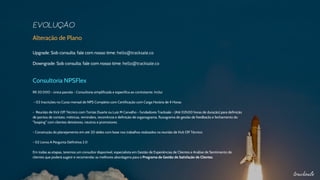 Alteração de Plano
Upgrade: Sob consulta: fale com nosso time: hello@tracksale.co
Downgrade: Sob consulta: fale com nosso time: hello@tracksale.co
Consultoria NPSFlex
R$ 20.000 - única parcela - Consultoria simplificada e específica ao contratante. Inclui:
- 02 Inscrições no Curso mensal de NPS Completo com Certificação com Carga Horária de 4 Horas
- Reunião de Kick Off Técnico com Tomás Duarte ou Luiz M Carvalho - fundadores Tracksale - (Até 02h00 horas de duração) para definição
de pontos de contato, métricas, reminders, recorrência e definição de organograma, fluxograma de gestão de feedbacks e fechamento do
"looping" com clientes detratores, neutros e promotores
- Construção do planejamento em até 20 slides com base nos trabalhos realizados na reunião de Kick Off Técnico
- 02 Livros A Pergunta Definitiva 2.0
Em todas as etapas, teremos um consultor disponível, especialista em Gestão de Experiências de Clientes e Análise de Sentimento de
clientes que poderá sugerir e recomendar as melhores abordagens para o Programa de Gestão de Satisfação de Clientes.
 