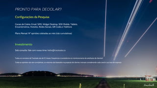 Configurações da Pesquisa
Canais de Coleta: Email, SMS, Widget Desktop, SDK Mobile, Tablets,
Encantômetros, Hotsites, Redes Sociais, QR Codes e Telefone.
Plano Mensal: Nº opiniões coletadas ao mês (não cumulativas)
Investimento
Sob consulta: fale com nosso time: hello@tracksale.co
Todos os contratos da Tracksale são de 12 meses: frequência e consistência no monitoramento da satisfação de clientes!
Todas as opiniões não são cumulativas, os volumes são baseados na projeção de clientes mensais considerando cada canal e sua taxa de resposta
 