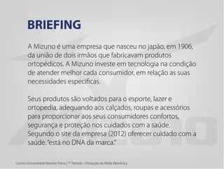 Centro Universitário Newton Paiva | 7° Período - Produção de Mídia Eletrônica
A Mizuno é uma empresa que nasceu no japão, em 1906,
da união de dois irmãos que fabricavam produtos
ortopédicos. A Mizuno investe em tecnologia na condição
de atender melhor cada consumidor, em relação as suas
necessidades especificas.
Seus produtos são voltados para o esporte, lazer e
ortopedia, adequando aos calçados, roupas e acessórios
para proporcionar aos seus consumidores confortos,
segurança e proteção nos cuidados com a saúde.
Segundo o site da empresa (2012) oferecer cuidado com a
saúde.“está no DNA da marca.”
BRIEFING
 