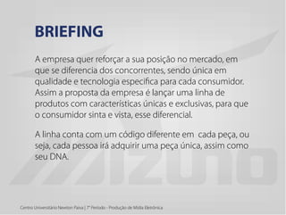 A empresa quer reforçar a sua posição no mercado, em
que se diferencia dos concorrentes, sendo única em
qualidade e tecnologia especifica para cada consumidor.
Assim a proposta da empresa é lançar uma linha de
produtos com características únicas e exclusivas, para que
o consumidor sinta e vista, esse diferencial.
A linha conta com um código diferente em cada peça, ou
seja, cada pessoa irá adquirir uma peça única, assim como
seu DNA.
BRIEFING
Centro Universitário Newton Paiva | 7° Período - Produção de Mídia Eletrônica
 
