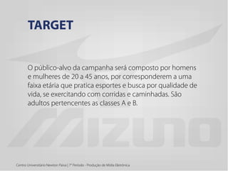 O público-alvo da campanha será composto por homens
e mulheres de 20 a 45 anos, por corresponderem a uma
faixa etária que pratica esportes e busca por qualidade de
vida, se exercitando com corridas e caminhadas. São
adultos pertencentes as classes A e B.
Centro Universitário Newton Paiva | 7° Período - Produção de Mídia Eletrônica
TARGET
 