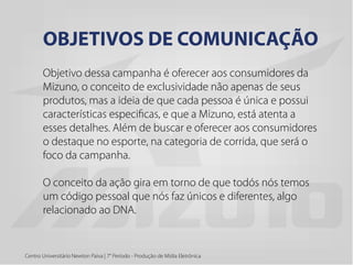 Objetivo dessa campanha é oferecer aos consumidores da
Mizuno, o conceito de exclusividade não apenas de seus
produtos, mas a ideia de que cada pessoa é única e possui
características especificas, e que a Mizuno, está atenta a
esses detalhes. Além de buscar e oferecer aos consumidores
o destaque no esporte, na categoria de corrida, que será o
foco da campanha.
O conceito da ação gira em torno de que todós nós temos
um código pessoal que nós faz únicos e diferentes, algo
relacionado ao DNA.
Centro Universitário Newton Paiva | 7° Período - Produção de Mídia Eletrônica
OBJETIVOS DE COMUNICAÇÃO
 