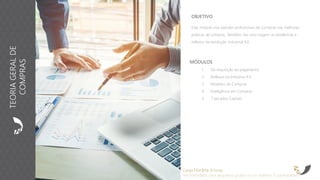 OBJETIVO
Este módulo visa atender profissionais de Compras nas melhores
práticas de compras. Também, faz uma viagem as tendências e
reflexos da revolução industrial 4.0.
MÓDULOS
1. Da requisição ao pagamento
2. Reflexos da Indústria 4.0
3. Modelos de Compras
4. Inteligência em Compras
5. 7 pecados Capitais
Carga Horária: 8 horas
Recomendado para pequenos grupos ou no máximo 15 participantes
TEORIAGERALDE
COMPRAS
 