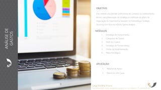 OBJETIVO
Este módulo visa atender profissionais de Compras no conhecimento
técnico para elaboração da estratégica e definição do plano de
negociação de Suprimentos, baseado na metodologia Strategic
Sourcing com foco no módulo Spend Analysis.
MÓDULOS
1. Estratégia de Fornecimento;
2. Categorias de Gastos;
3. Perfil dos Gastos;
4. Estratégia de Fornecimento;
5. Ondas de Implementação;
6. Plano Estratégico.
Carga Horária: 8 horas
Recomendado para pequenos grupos ou no máximo 15 participantes
ANÁLISEDE
GASTOS
APLICAÇÃO
1. Material de Apoio
2. Exercícios com Cases
 