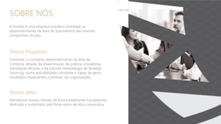 SOBRE NÓS
A Vorätte é uma empresa brasileira orientada ao
desenvolvimento da área de Suprimentos das maiores
companhias do pais.
Nosso Propósito
Fomentar o constante desenvolvimento da área de
Compras, através da disseminação de práticas inovadoras,
estratégias eficazes e da robusta metodologia de Strategic
Sourcing, numa aplicabilidade constante e capaz de gerar
resultados impactantes e perenes nas organizações.
Nosso Jeito
Atendemos nossos clientes de forma totalmente transparente,
dedicada e sustentado pelo forte senso de ética corporativa.
 