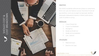 OBJETIVO
Este módulo visa atender profissionais de Compras no conhecimento
técnico dos custos dos materiais e serviços. Esta técnica é muito útil
para identificar o ponto de ancoragem da negociação, identificar
apropriação inadequada de impostos e conhecer quanto deveria
custar um produto ou serviço.
APLICAÇÃO
1. Material de Apoio
2. Exercícios com Cases
MÓDULOS
1. O que é Should Cost
2. O que é Cost Breakdown
3. Abrangência
4. Modelo de Should Cost
5. Modelo de Cost breakdown
6. Case + Exercício
Carga Horária: 4 horas
Recomendado para pequenos grupos ou no máximo 15 participantes
SHOULDCOST&
COSTBREAKDOWN
 