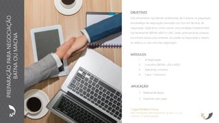 APLICAÇÃO
1. Material de Apoio
2. Exercícios com cases
OBJETIVO
Este treinamento visa atender profissionais de Compras na preparação
da estratégia de negociação avançada com foco em técnicas de
negociação. Explicamos como montar uma estratégia fundamentada
nas ferramentas BATNA, MDO e LAA. Onde, profissional de compras
encontrará clareza para entender seu poder na negociação e saberá
se realizou ou não uma boa negociação.
Carga Horária: 4 horas
Recomendado para pequenos grupos ou no
máximo 15 participantes
MÓDULOS
1. A Negociação
2. Conceitos BATNA, LAA e MDO
3. Aplicando conceitos
4. Cases + Exercícios
PREPARAÇÃOPARANEGOCIAÇÃO
BATNAOUMACNA
 