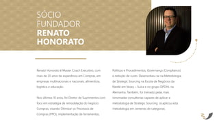 Renato Honorato é Master Coach Executivo, com
mais de 20 anos de experiência em Compras, em
empresas multinacionais e nacionais: alimentícia,
logística e educação.
Nos últimos 10 anos, foi Diretor de Suprimentos com
foco em estratégia de remodelação do negócio
Compras, visando Otimizar os Processos de
Compras (PPO), implementação de ferramentas,
Políticas e Procedimentos, Governança (Compliance)
e redução de custo. Desenvolveu-se na Metodologia
de Strategic Sourcing na Escola de Negócios da
Nestlé em Vevey – Suíca e no grupo DPDHL na
Alemanha. Também, foi treinado pelas mais
renomadas consultorias capazes de aplicar a
metodologia de Strategic Sourcing. Já aplicou esta
metodologia em centenas de categorias.
SÓCIO
FUNDADOR
RENATO
HONORATO
 