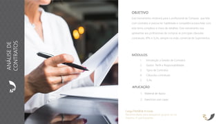 APLICAÇÃO
1. Material de Apoio
2. Exercícios com cases
OBJETIVO
Este treinamento mostrará para o profissional de Compras que lida
com contratos e precisa ter habilidade e competência para lidar com
este tema complexo e cheio de detalhes. Este treinamento visa
apresentar aos profissionais de compras as principais cláusulas
contratuais, KPIs e SLAs, sempre na visão comercial de Suprimentos.
Carga Horária: 8 horas
Recomendado para pequenos grupos ou no
máximo 15 participantes
MÓDULOS
1. Introdução a Gestão de Contratos
2. Gestor: Perfil e Responsabilidade
3. Tipos de Contratos
4. Cláusulas contratuais
5. SLAs
ANÁLISEDE
CONTRATOS
 