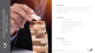 APLICAÇÃO
1. Material de Apoio
2. Exercícios com cases
OBJETIVO
Este treinamento visa atender profissionais de Compras na preparação
da estratégia, relacionamento, medição e abordagem com seus
fornecedores e prospects.
Carga Horária: 8 horas
Recomendado para pequenos grupos ou no máximo 15 participantes
MÓDULOS
1. Definindo SRM
2. Segmentando a base de fornecedores
3. Medindo a performance do fornecedor
4. Desenvolvimento e melhoria
5. Relacionamento
6. Definindo KPIs e SLAs
7. Inovação
GESTÃODEFORNECEDORES
SRM,KPIseSLAs
 