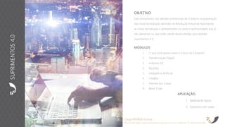 APLICAÇÃO
1. Material de Apoio
2. Exercícios com cases
OBJETIVO
Este treinamento visa atender profissionais de Compras na preparação
das novas tecnologias advindas da Revolução Industrial. Apontando
as novas tecnologias e apresentando os cases e oportunidades que já
são aderentes ou que estão sendo desenvolvidas para atender
Suprimentos 4.0.
Carga Horária: 8 horas
Recomendado para pequenos grupos ou no máximo 15 participantes
MÓDULOS
1. O que você pensa sobre o Futuro de Compras?
2. Transformação Digital
3. Indústria 4.0
4. Big Data
5. Inteligência Artificial
6. ChatBot
7. Internet das Coisas
8. Block Chain
SUPRIMENTOS4.0
 