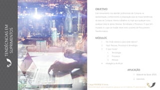 APLICAÇÃO
1. Material de Apoio (PDF)
2. Exercícios
OBJETIVO
Este treinamento visa atender profissionais de Compras na
apresentação, conhecimento e preparação para as novas tendências
da área de Compras. Iremos trabalhar no tripé que qualquer e/ou
qualquer área se apoia: Pessoas, Tecnologias e Processos. O que tem
mudado e o que vai mudar neste novo conceito de Procurement
Transformation.
Carga Horária: 8 horas
Recomendado para pequenos grupos ou no máximo 15 participantes
MÓDULOS
1. De Onde viemos e para onde Vamos?
2. Tripé: Pessoas, Processos e Tecnologia
3. O que muda?
1. Tecnologia
2. Processos
3. Pessoas
4. Inteligência Artificial
TENDÊCNCIASEM
SUPRIMENTOS
 