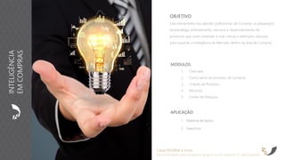 APLICAÇÃO
1. Material de Apoio
2. Exercícios
OBJETIVO
Este treinamento visa atender profissionais de Compras na preparação
da estratégia, entendimento, recursos e desenvolvimento de
processos que visam entender e criar rotinas e definições robustas
para suportar a Inteligência de Mercado dentro da área de Compras.
Carga Horária: 8 horas
Recomendado para pequenos grupos ou no máximo 15 participantes
MÓDULOS
1. Overview
2. Como parte do processo de Compras
3. Criação de Processo
4. Recursos
5. Fontes de Pesquisa
INTELIGÊNCIA
EMCOMPRAS
 