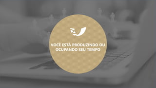 VOCÊ ESTÁ PRODUZINDO OU
OCUPANDO SEU TEMPO
 
