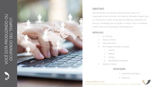 APLICAÇÃO
1. Ferramentas de Apoio
2. Exercícios
OBJETIVO
Este treinamento visa atender profissionais de Compras na
organização do seu dia-a-dia. Com todas as demandas chegam para
os compradores e todas as distrações tecnológicas, precisamos de
técnicas e estratégias que nos ajudem a manter o foco no resultado,
usando técnicas na Programação Neurolinguística.
Carga Horária: 8 horas
Recomendado para pequenos grupos ou no máximo 15 participantes
MÓDULOS
1. Ser Eficiente
2. Tríade do Tempo
3. Saiba Dizer Não!
4. Os 4 Pilares da Gestão do Tempo
1. Clareza
2. Método
3. Energia
4. Mentalidade Fortalecida
5. Gestão de Tarefas
VOCÊESTÁPRODUZINDOOU
OCUPANDOSEUTEMPO?
 